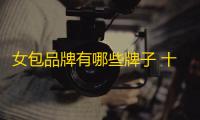 女包品牌有哪些牌子 十大经典品牌女包点评